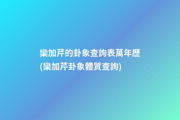 欒加芹的卦象查詢表萬年歷(欒加芹卦象體質查詢)