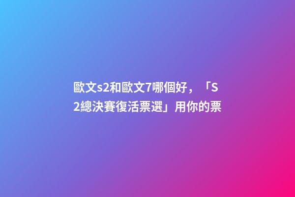 歐文s2和歐文7哪個好，「S2總決賽復活票選」用你的票-第1張-觀點-玄機派