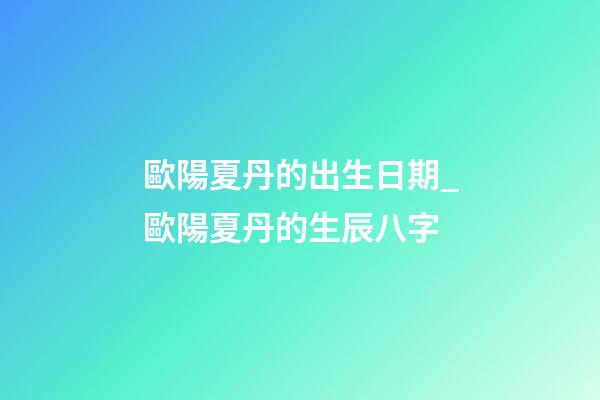 歐陽夏丹的出生日期_歐陽夏丹的生辰八字