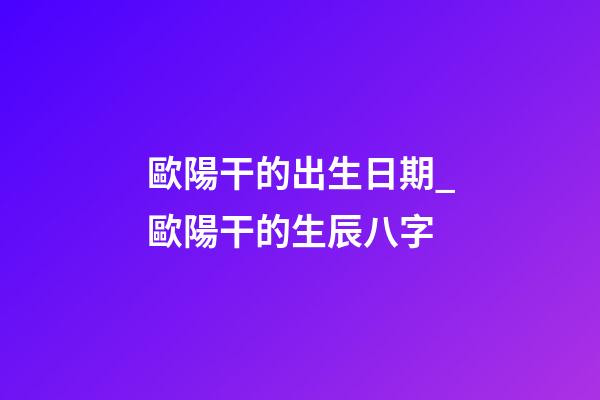 歐陽干的出生日期_歐陽干的生辰八字
