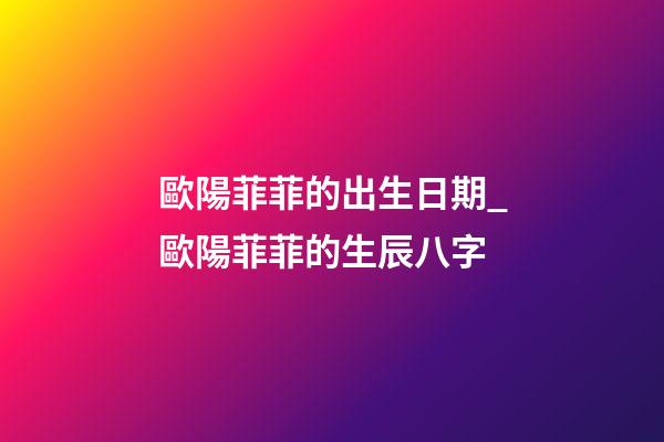 歐陽菲菲的出生日期_歐陽菲菲的生辰八字