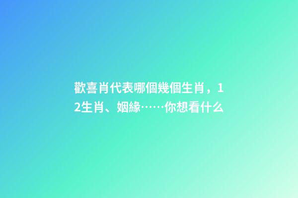 歡喜肖代表哪個幾個生肖，12生肖、姻緣……你想看什么