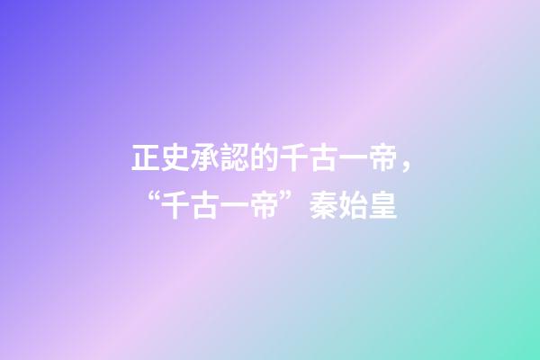 正史承認的千古一帝，“千古一帝”秦始皇-第1張-觀點-玄機派