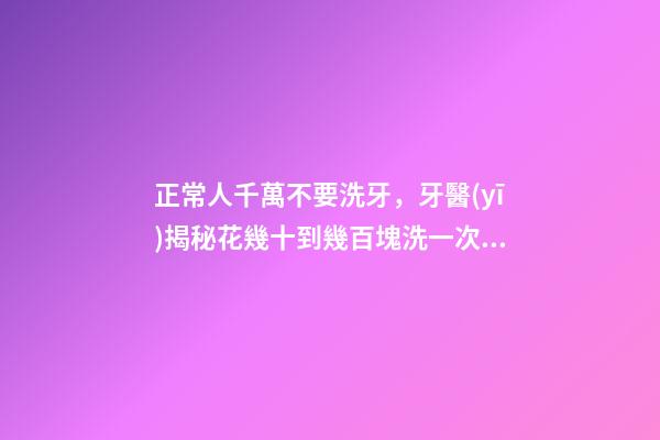 正常人千萬不要洗牙，牙醫(yī)揭秘花幾十到幾百塊洗一次牙有沒有意義-第1張-觀點-玄機派