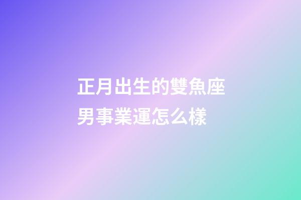 正月出生的雙魚座男事業運怎么樣-第1張-星座運勢-玄機派