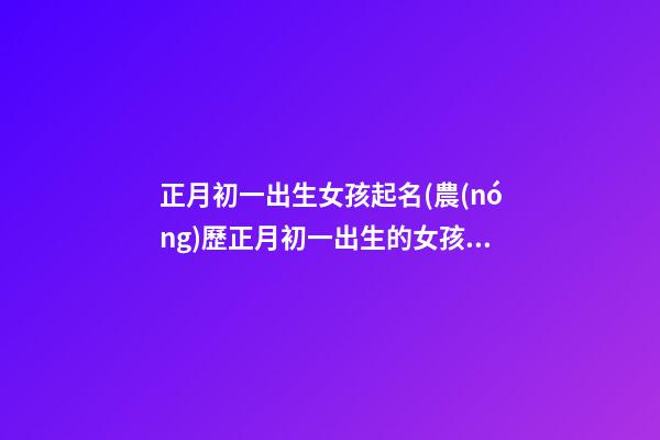 正月初一出生女孩起名(農(nóng)歷正月初一出生的女孩)