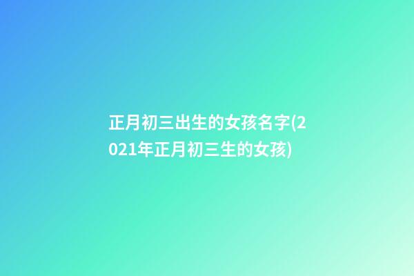 正月初三出生的女孩名字(2021年正月初三生的女孩)