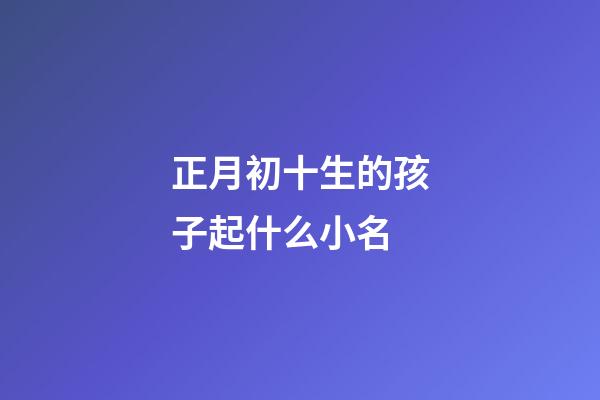 正月初十生的孩子起什么小名(正月初十出生的小名)-第1張-寶寶起名-玄機派