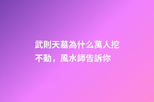 武則天墓為什么萬人挖不動，風水師告訴你