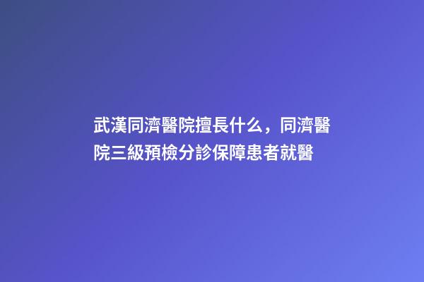 武漢同濟醫院擅長什么，同濟醫院三級預檢分診保障患者就醫-第1張-觀點-玄機派