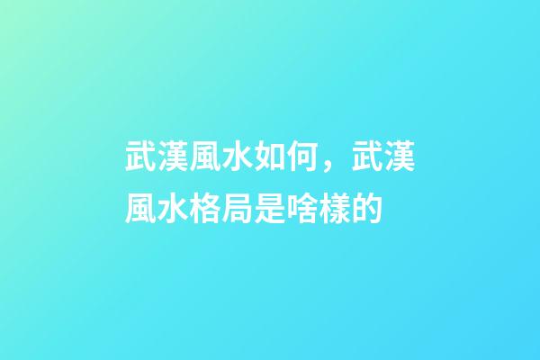 武漢風水如何，武漢風水格局是啥樣的