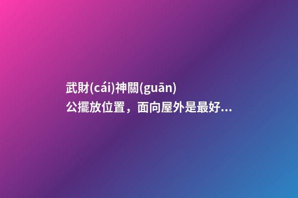 武財(cái)神關(guān)公擺放位置，面向屋外是最好？
