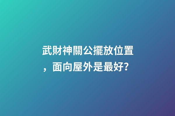 武財神關公擺放位置，面向屋外是最好？