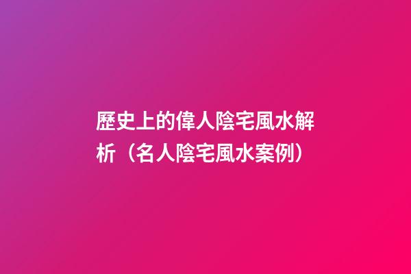 歷史上的偉人陰宅風水解析（名人陰宅風水案例）