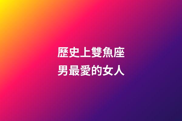 歷史上雙魚座男最愛的女人-第1張-星座運勢-玄機派