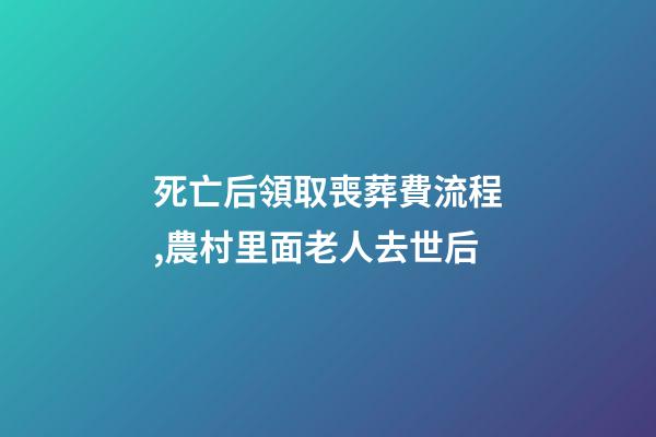 死亡后領取喪葬費流程,農村里面老人去世后-第1張-觀點-玄機派