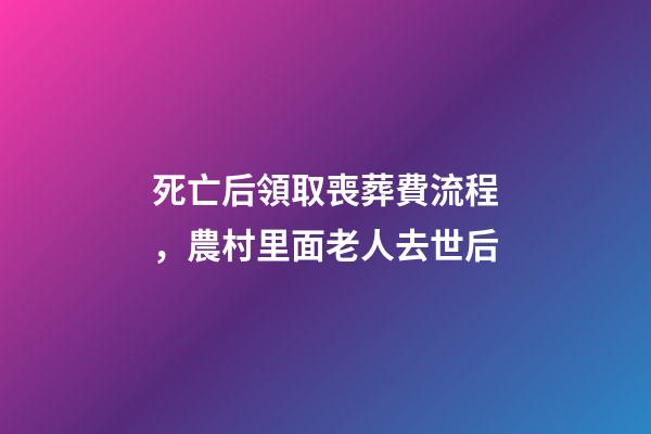 死亡后領取喪葬費流程，農村里面老人去世后-第1張-觀點-玄機派