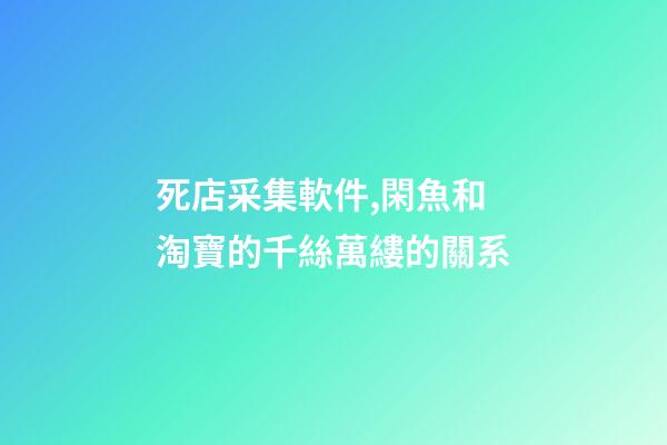 死店采集軟件,閑魚和淘寶的千絲萬縷的關系-第1張-觀點-玄機派