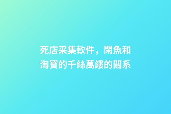 死店采集軟件，閑魚和淘寶的千絲萬縷的關系-第1張-觀點-玄機派