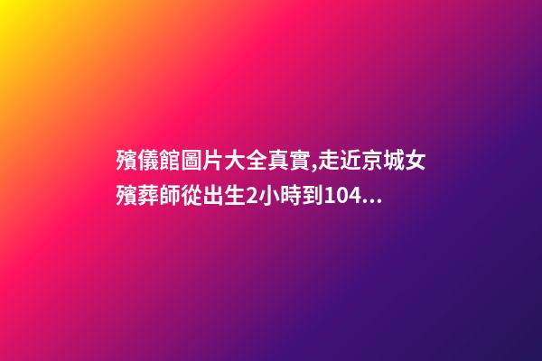 殯儀館圖片大全真實,走近京城女殯葬師從出生2小時到104歲-第1張-觀點-玄機派
