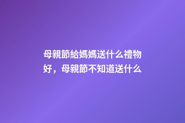 母親節給媽媽送什么禮物好，母親節不知道送什么