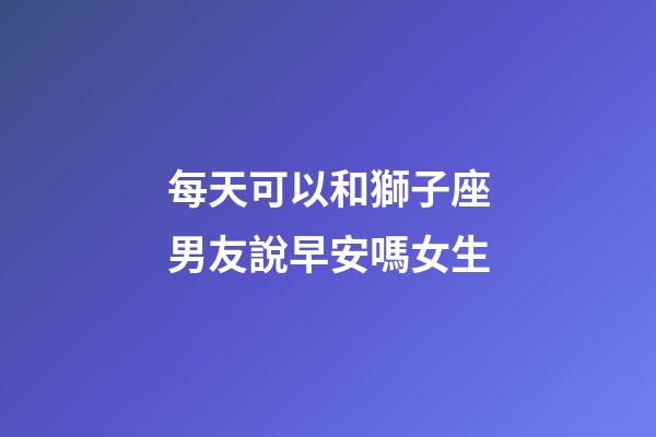 每天可以和獅子座男友說早安嗎女生-第1張-星座運勢-玄機派