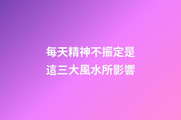 每天精神不振定是這三大風水所影響