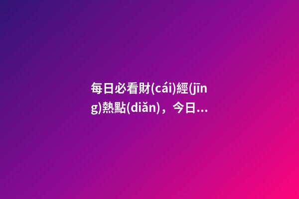 每日必看財(cái)經(jīng)熱點(diǎn)，今日財(cái)經(jīng)熱點(diǎn)-第1張-觀點(diǎn)-玄機(jī)派