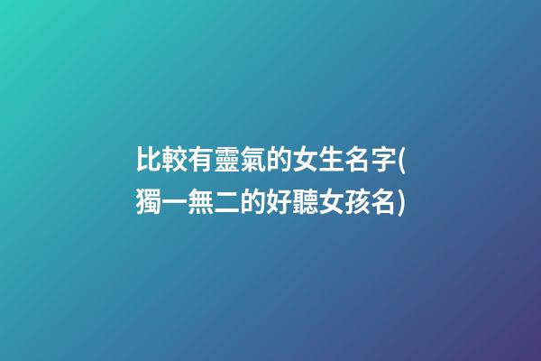 比較有靈氣的女生名字(獨一無二的好聽女孩名)