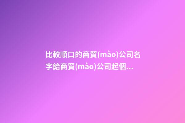 比較順口的商貿(mào)公司名字給商貿(mào)公司起個(gè)名字(二篇)-第1張-公司起名-玄機(jī)派