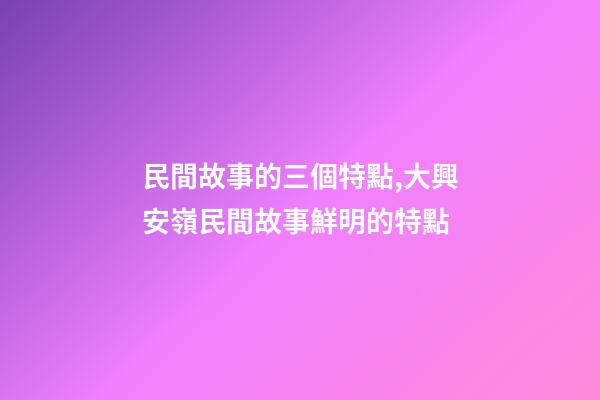民間故事的三個特點,大興安嶺民間故事鮮明的特點(5)-第1張-觀點-玄機派