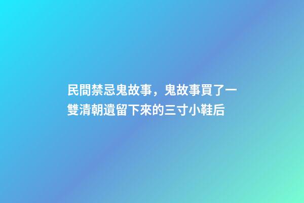 民間禁忌鬼故事，鬼故事買了一雙清朝遺留下來的三寸小鞋后-第1張-觀點-玄機派