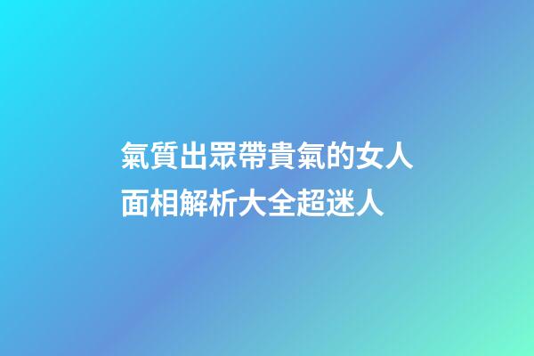 氣質出眾帶貴氣的女人面相解析大全超迷人