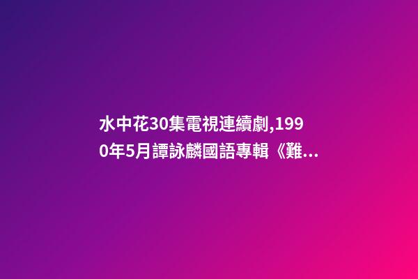 水中花30集電視連續劇,1990年5月譚詠麟國語專輯《難舍難分》-第1張-觀點-玄機派