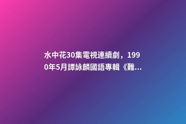 水中花30集電視連續劇，1990年5月譚詠麟國語專輯《難舍難分》-第1張-觀點-玄機派