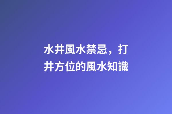 水井風水禁忌，打井方位的風水知識