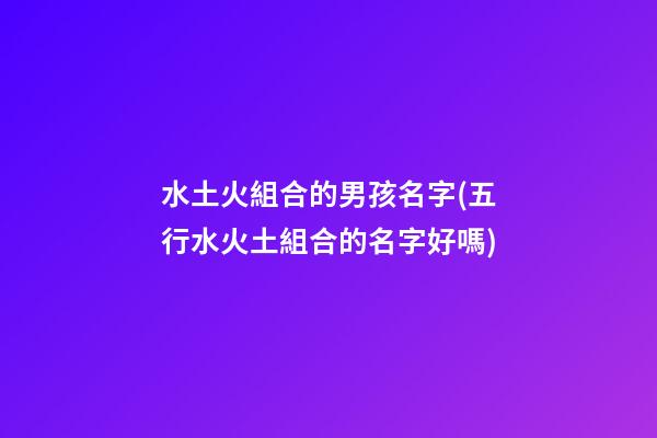 水土火組合的男孩名字(五行水火土組合的名字好嗎)