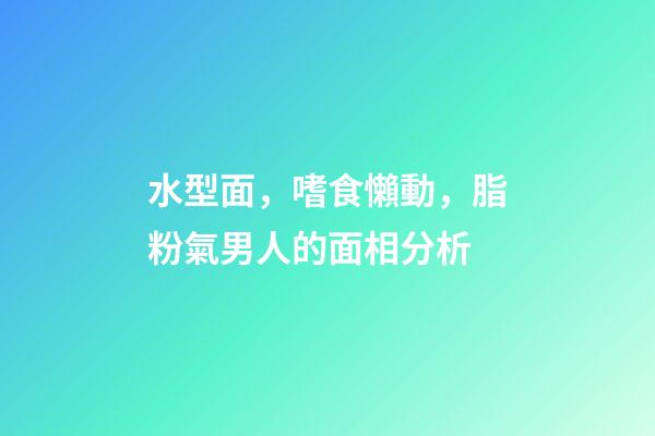 水型面，嗜食懶動，脂粉氣男人的面相分析