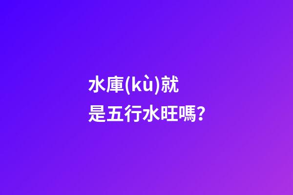 水庫(kù)就是五行水旺嗎？