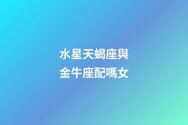 水星天蝎座與金牛座配嗎女-第1張-星座運勢-玄機派