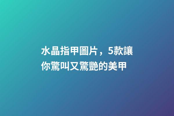水晶指甲圖片，5款讓你驚叫又驚艷的美甲-第1張-觀點-玄機派