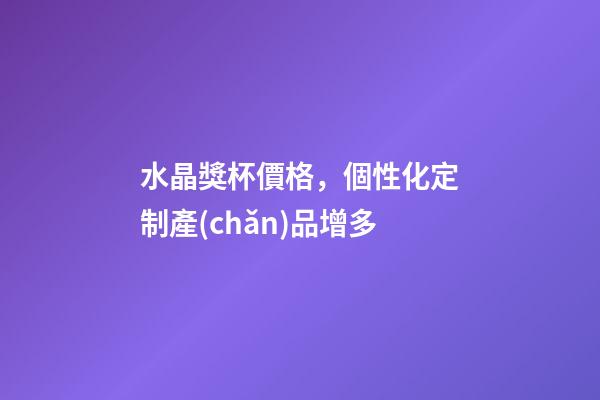 水晶獎杯價格，個性化定制產(chǎn)品增多-第1張-觀點-玄機派