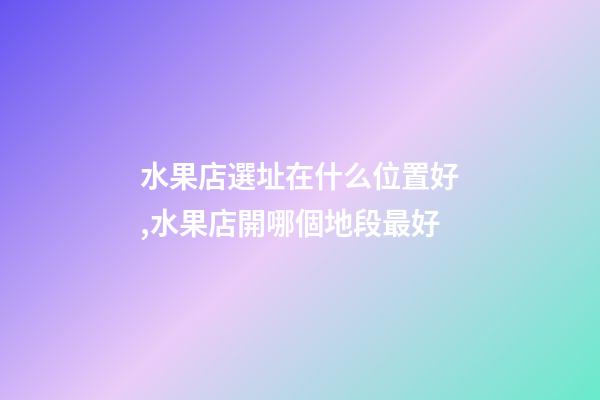 水果店選址在什么位置好,水果店開哪個地段最好-第1張-觀點-玄機派