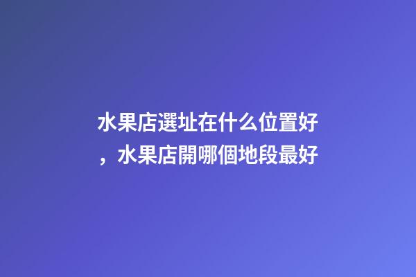 水果店選址在什么位置好，水果店開哪個地段最好-第1張-觀點-玄機派