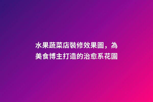 水果蔬菜店裝修效果圖，為美食博主打造的治愈系花園-第1張-觀點(diǎn)-玄機(jī)派