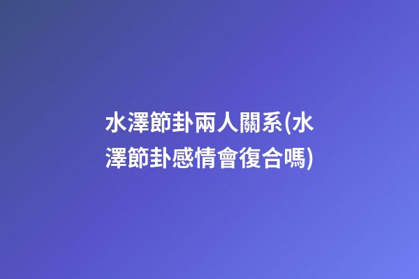 水澤節卦兩人關系(水澤節卦感情會復合嗎)