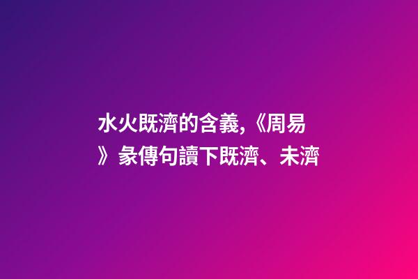 水火既濟的含義,《周易》彖傳句讀下既濟、未濟-第1張-觀點-玄機派