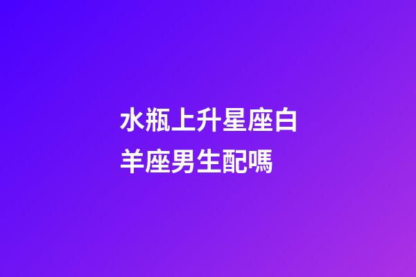 水瓶上升星座白羊座男生配嗎-第1張-星座運勢-玄機派