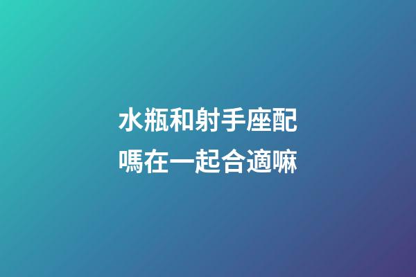 水瓶和射手座配嗎在一起合適嘛-第1張-星座運勢-玄機派