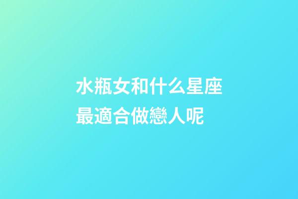 水瓶女和什么星座最適合做戀人呢-第1張-星座運勢-玄機派